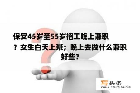 保安45岁至55岁招工晚上兼职
？女生白天上班；晚上去做什么兼职好些？