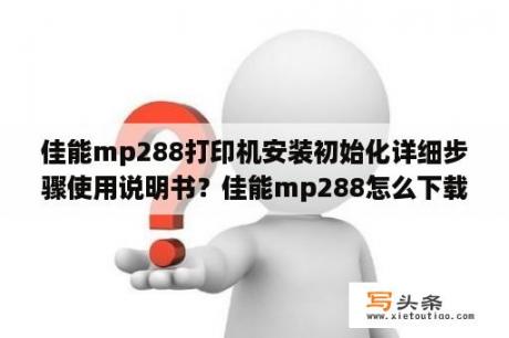 佳能mp288打印机安装初始化详细步骤使用说明书？佳能mp288怎么下载驱动？