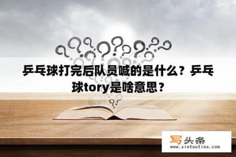 乒乓球打完后队员喊的是什么？乒乓球tory是啥意思？