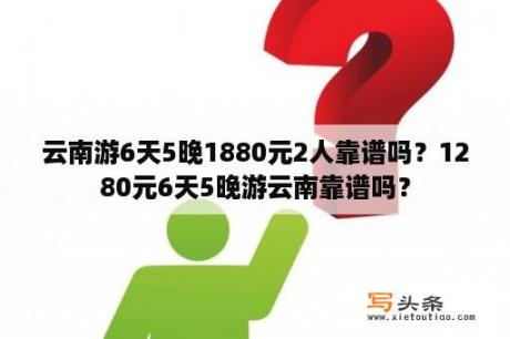 云南游6天5晚1880元2人靠谱吗？1280元6天5晚游云南靠谱吗？