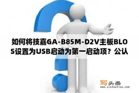 如何将技嘉GA-B85M-D2V主板BLOS设置为USB启动为第一启动项？公认最好的u盘启动盘？