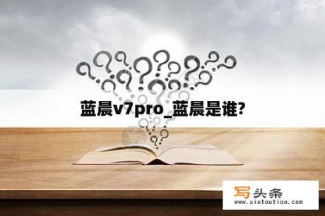 蓝晨v7pro_蓝晨是谁?