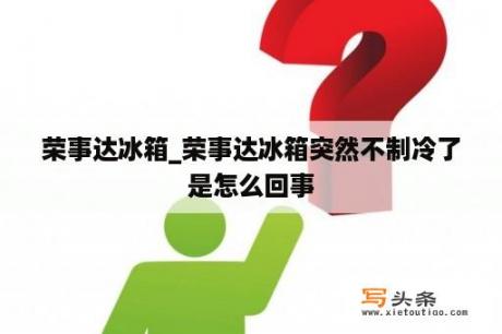 荣事达冰箱_荣事达冰箱突然不制冷了是怎么回事