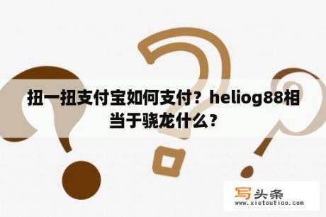 扭一扭支付宝如何支付？heliog88相当于骁龙什么？