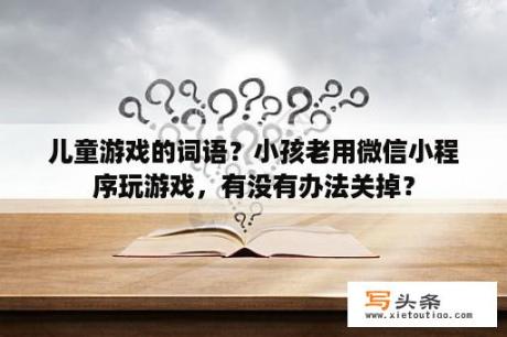 儿童游戏的词语？小孩老用微信小程序玩游戏，有没有办法关掉？