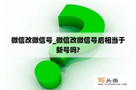 微信改微信号_微信改微信号后相当于新号吗?