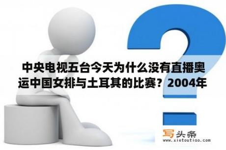 中央电视五台今天为什么没有直播奥运中国女排与土耳其的比赛？2004年雅典女排决赛中文直播时间？