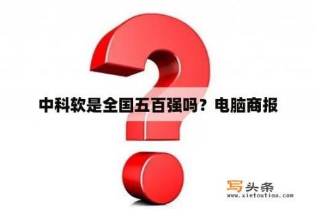 中科软是全国五百强吗？电脑商报