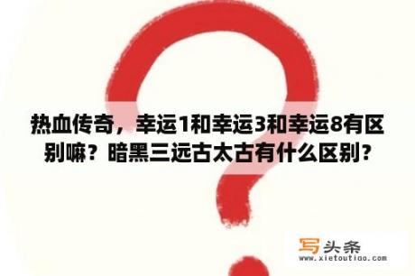 热血传奇，幸运1和幸运3和幸运8有区别嘛？暗黑三远古太古有什么区别？