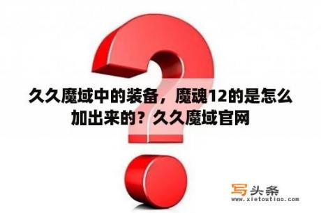 久久魔域中的装备，魔魂12的是怎么加出来的？久久魔域官网