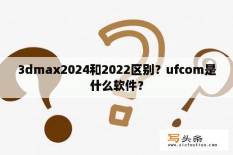 3dmax2024和2022区别？ufcom是什么软件？