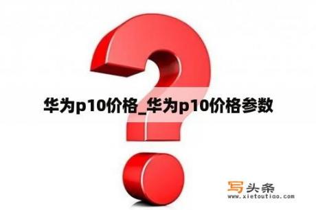 华为p10价格_华为p10价格参数