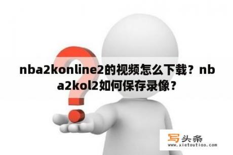 nba2konline2的视频怎么下载？nba2kol2如何保存录像？