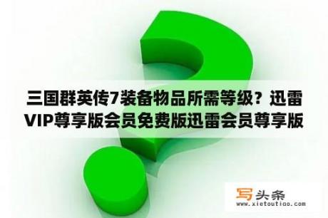 三国群英传7装备物品所需等级？迅雷VIP尊享版会员免费版迅雷会员尊享版 V2 0 12 258 官