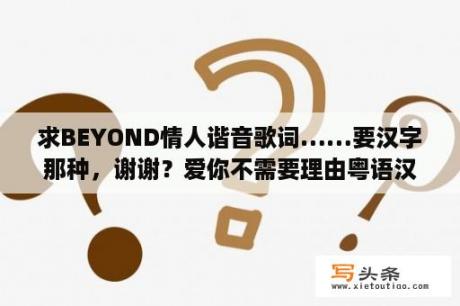 求BEYOND情人谐音歌词……要汉字那种，谢谢？爱你不需要理由粤语汉语谐音正版？