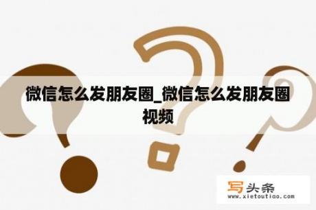 微信怎么发朋友圈_微信怎么发朋友圈视频