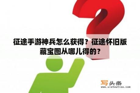 征途手游神兵怎么获得？征途怀旧版藏宝图从哪儿得的？