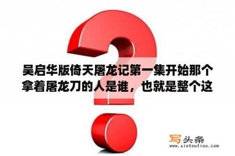 吴启华版倚天屠龙记第一集开始那个拿着屠龙刀的人是谁，也就是整个这部电视剧第一个出场的人哪个人物？倚天屠龙记吴启华版张三丰叫什么？