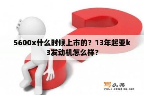 5600x什么时候上市的？13年起亚k3发动机怎么样？