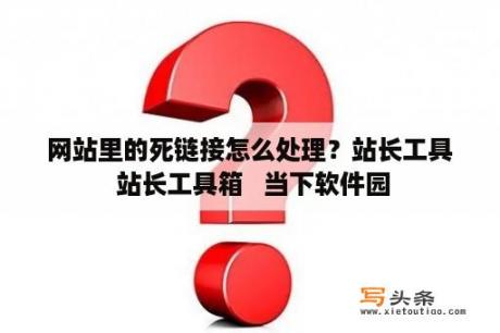 网站里的死链接怎么处理？站长工具 站长工具箱   当下软件园