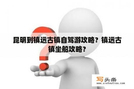 昆明到镇远古镇自驾游攻略？镇远古镇坐船攻略？