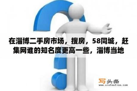 在淄博二手房市场，搜房，58同城，赶集网谁的知名度更高一些，淄博当地影响力比较大的房产网站还有那些？淄博58同城找工作附近的