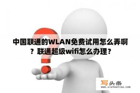 中国联通的WLAN免费试用怎么弄啊？联通超级wifi怎么办理？