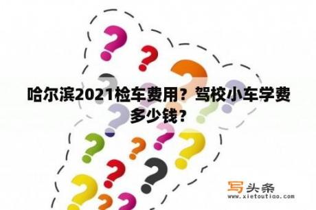 哈尔滨2021检车费用？驾校小车学费多少钱？