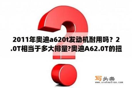 2011年奥迪a620t发动机耐用吗？2.0T相当于多大排量?奥迪A62.0T的扭矩为什么和2.8一样？