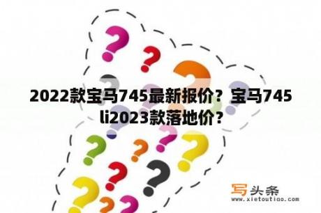 2022款宝马745最新报价？宝马745li2023款落地价？