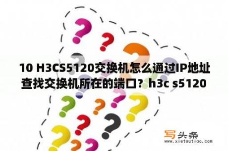 10 H3CS5120交换机怎么通过IP地址查找交换机所在的端口？h3c s5120交换机配置命令详细解释？