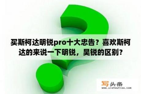 买斯柯达明锐pro十大忠告？喜欢斯柯达的来说一下明锐，昊锐的区别？