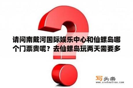 请问南戴河国际娱乐中心和仙螺岛哪个门票贵呢？去仙螺岛玩两天需要多少费用？