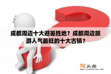 成都周边十大避暑胜地？成都周边旅游人气最旺的十大古镇？