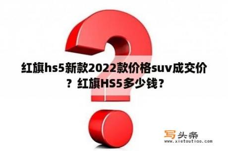 红旗hs5新款2022款价格suv成交价？红旗HS5多少钱？