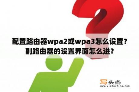 配置路由器wpa2或wpa3怎么设置？副路由器的设置界面怎么进？