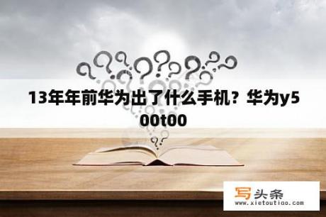 13年年前华为出了什么手机？华为y500t00