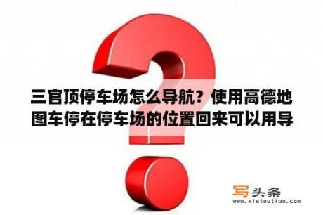 三官顶停车场怎么导航？使用高德地图车停在停车场的位置回来可以用导航找到吗？