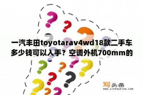 一汽丰田toyotarav4wd18款二手车多少钱可以入手？空调外机700mm的有哪些？