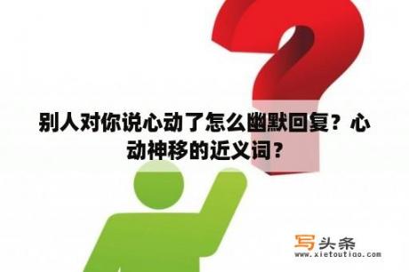 别人对你说心动了怎么幽默回复？心动神移的近义词？