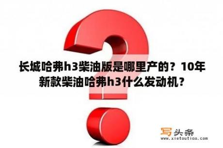 长城哈弗h3柴油版是哪里产的？10年新款柴油哈弗h3什么发动机？