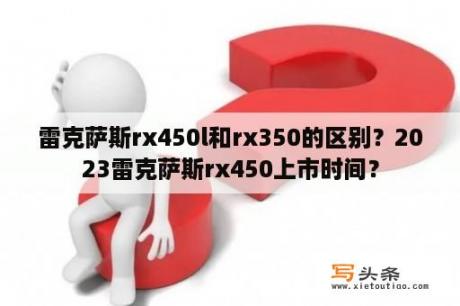 雷克萨斯rx450l和rx350的区别？2023雷克萨斯rx450上市时间？