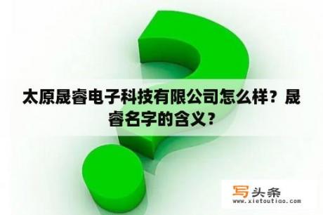 太原晟睿电子科技有限公司怎么样？晟睿名字的含义？