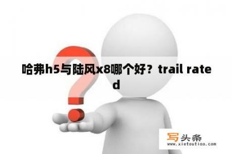 哈弗h5与陆风x8哪个好？trail rated