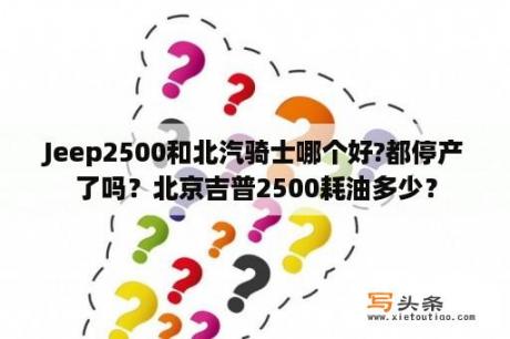 Jeep2500和北汽骑士哪个好?都停产了吗？北京吉普2500耗油多少？