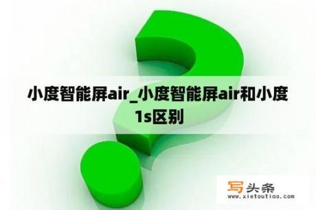 小度智能屏air_小度智能屏air和小度1s区别