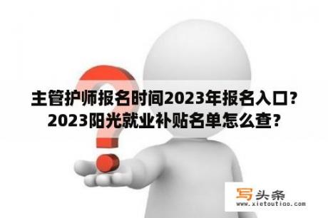 主管护师报名时间2023年报名入口？2023阳光就业补贴名单怎么查？