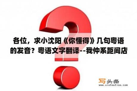 各位，求小沈阳《你懂得》几句粤语的发音？粤语文字翻译--我仲系距间店度买左，好多野添! 而且仲同距倾左下计，觉，得距唔似想象中甘→_→距好？