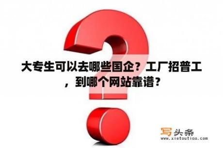 大专生可以去哪些国企？工厂招普工，到哪个网站靠谱？