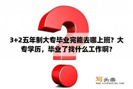 3+2五年制大专毕业完能去哪上班？大专学历，毕业了找什么工作啊？